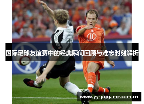 国际足球友谊赛中的经典瞬间回顾与难忘时刻解析